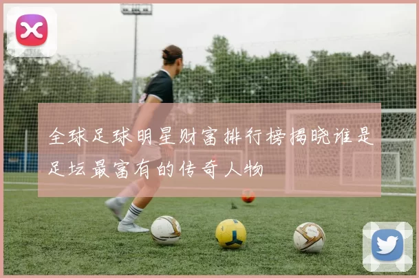 全球足球明星财富排行榜揭晓谁是足坛最富有的传奇人物