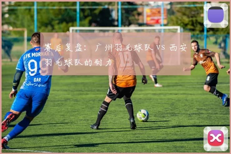 赛后复盘：广州羽毛球队 vs 西安羽毛球队的耐力