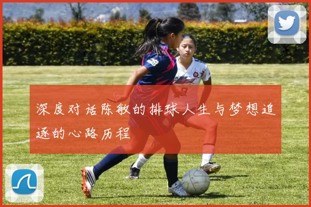 深度对话陈敏的排球人生与梦想追逐的心路历程