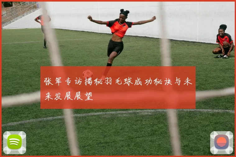 张军专访揭秘羽毛球成功秘诀与未来发展展望