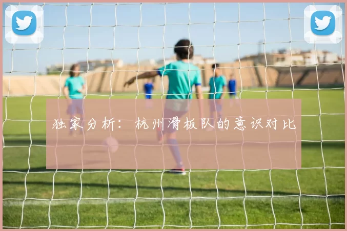 独家分析：杭州滑板队的意识对比