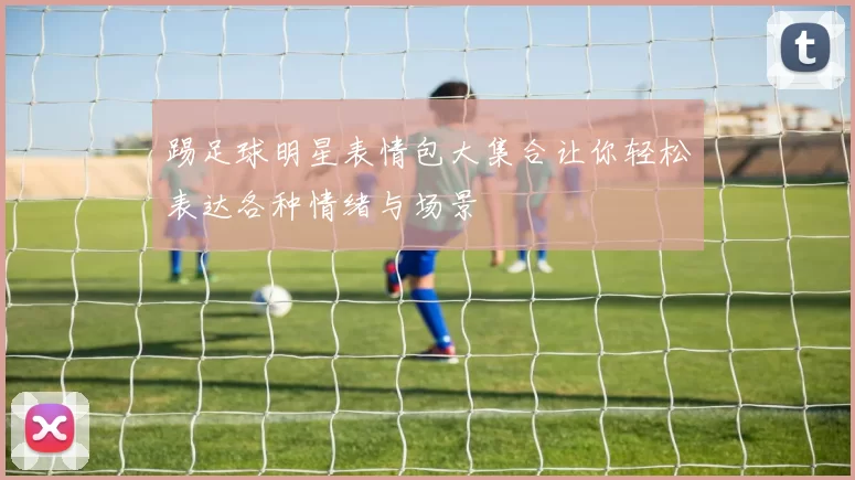 踢足球明星表情包大集合让你轻松表达各种情绪与场景